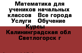 Математика для учеников начальных классов - Все города Услуги » Обучение. Курсы   . Калининградская обл.,Светлогорск г.